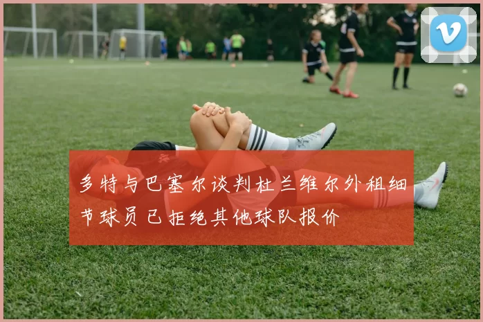多特与巴塞尔谈判杜兰维尔外租细节球员已拒绝其他球队报价
