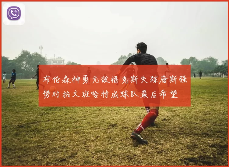 布伦森神勇无敌福克斯失踪唐斯强势对抗文班哈特成球队最后希望