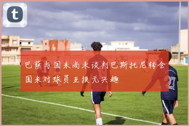 巴萨与国米尚未谈判巴斯托尼转会国米对球员互换无兴趣