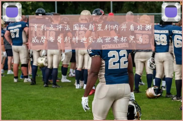 亨利点评法国队新星科内并看好挪威摩洛哥科特迪瓦成世界杯黑马