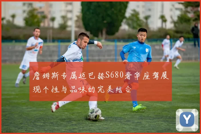 詹姆斯专属迈巴赫S680奢华座驾展现个性与品味的完美结合