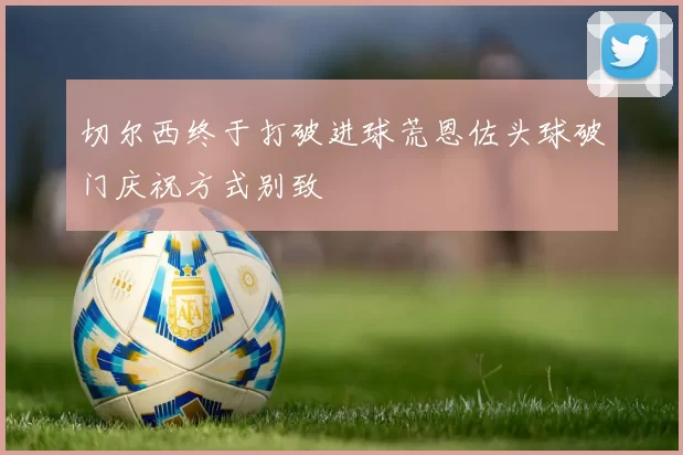 切尔西终于打破进球荒恩佐头球破门庆祝方式别致