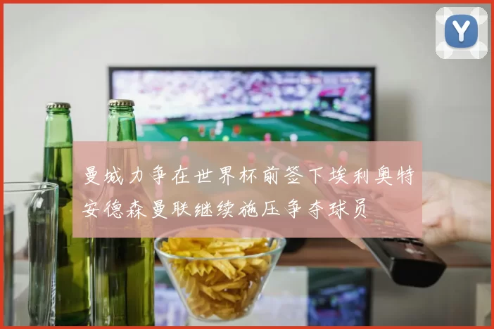 曼城力争在世界杯前签下埃利奥特安德森曼联继续施压争夺球员