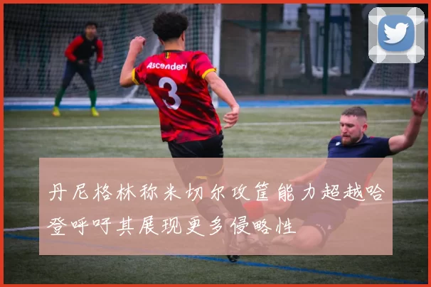 丹尼格林称米切尔攻筐能力超越哈登呼吁其展现更多侵略性