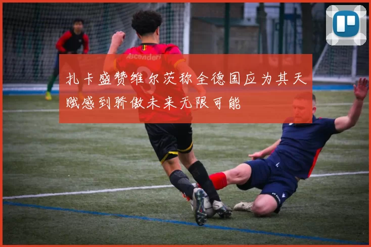 扎卡盛赞维尔茨称全德国应为其天赋感到骄傲未来无限可能