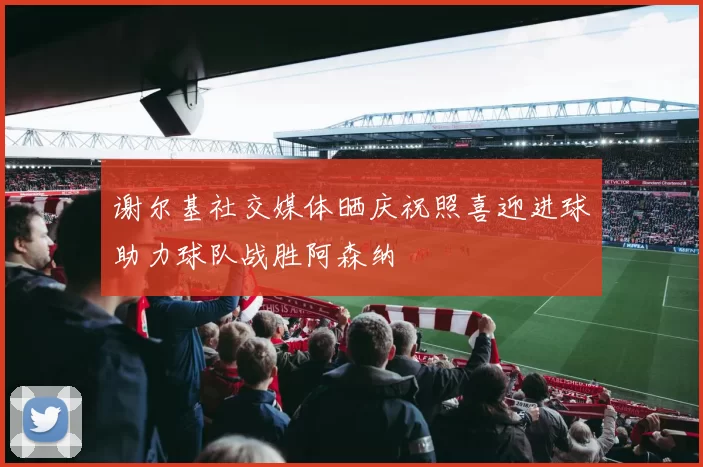 谢尔基社交媒体晒庆祝照喜迎进球助力球队战胜阿森纳