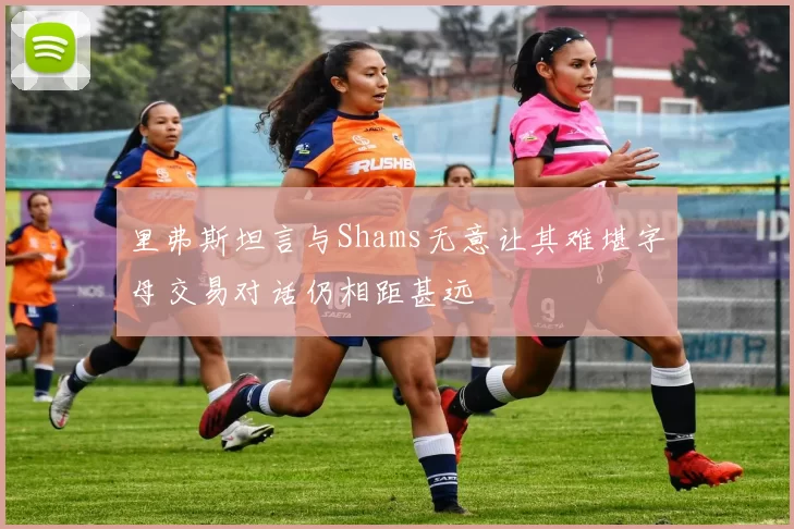 里弗斯坦言与Shams无意让其难堪字母交易对话仍相距甚远