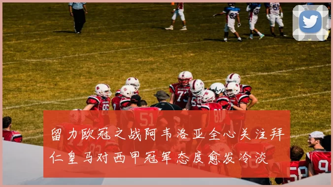 留力欧冠之战阿韦洛亚全心关注拜仁皇马对西甲冠军态度愈发冷淡