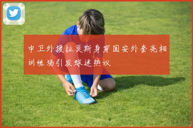 中卫外援拉莫斯身穿国安外套亮相训练场引发球迷热议