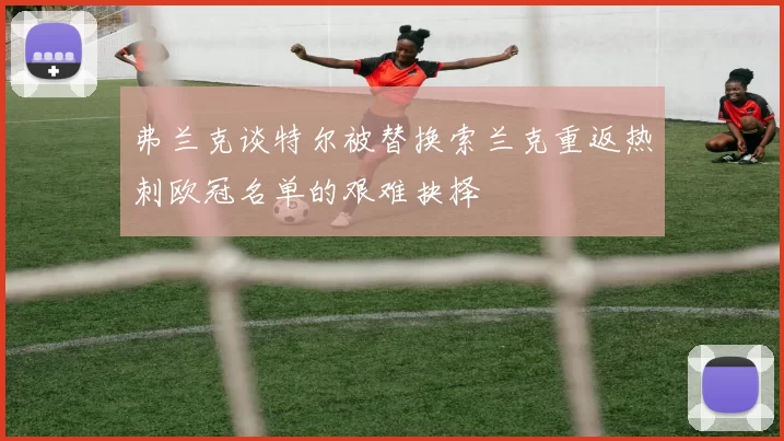 弗兰克谈特尔被替换索兰克重返热刺欧冠名单的艰难抉择