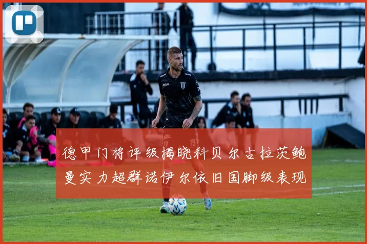 德甲门将评级揭晓科贝尔古拉茨鲍曼实力超群诺伊尔依旧国脚级表现引关注