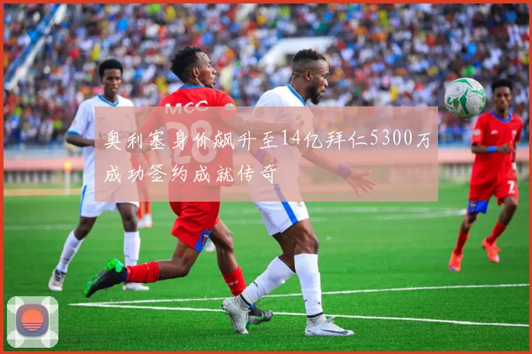 奥利塞身价飙升至14亿拜仁5300万成功签约成就传奇
