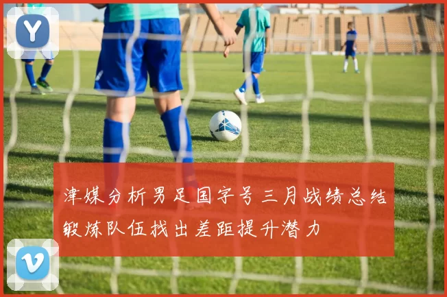 津媒分析男足国字号三月战绩总结锻炼队伍找出差距提升潜力