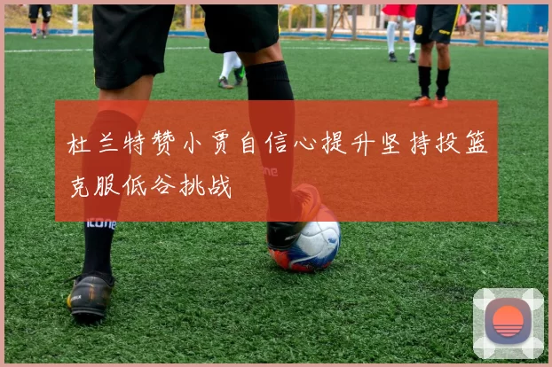 杜兰特赞小贾自信心提升坚持投篮克服低谷挑战