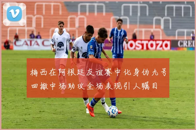 梅西在阿根廷友谊赛中化身伪九号回撤中场助攻全场表现引人瞩目