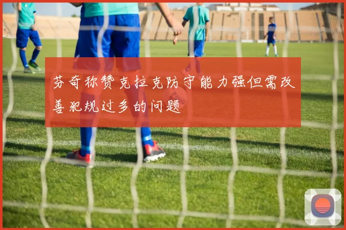 芬奇称赞克拉克防守能力强但需改善犯规过多的问题