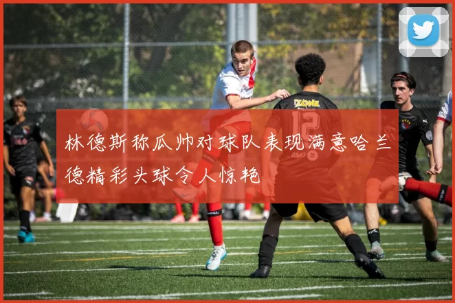 林德斯称瓜帅对球队表现满意哈兰德精彩头球令人惊艳